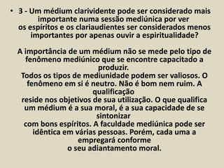 • 3 - Um médium clarividente pode ser considerado mais 
importante numa sessão mediúnica por ver 
os espíritos e os clariaudientes ser considerados menos 
importantes por apenas ouvir a espiritualidade? 
A importância de um médium não se mede pelo tipo de 
fenômeno mediúnico que se encontre capacitado a 
produzir. 
Todos os tipos de mediunidade podem ser valiosos. O 
fenômeno em si é neutro. Não é bom nem ruim. A 
qualificação 
reside nos objetivos de sua utilização. O que qualifica 
um médium é a sua moral, é a sua capacidade de se 
sintonizar 
com bons espíritos. A faculdade mediúnica pode ser 
idêntica em várias pessoas. Porém, cada uma a 
empregará conforme 
o seu adiantamento moral. 
 
