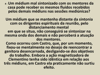 4 -Um médium mal sintonizado com os mentores da 
casa pode receber os mesmos fluidos recebidos 
pelos demais médiuns nas sessões mediúnicas? 
Um médium que se mantenha distante da sintonia 
com os dirigentes espirituais da reunião, pelo 
distanciamento mental 
em que se situa, não conseguirá se sintonizar na 
mesma onda dos demais e não perceberá a atuação 
dos mentores. 
Como ocorreu com Castro, que, por um momento, 
fixou-se mentalmente no desejo de reencontrar a 
genitora desencarnada, desligando-se dos objetivos 
do trabalho. Embora a ação magnetizadora de 
Clementino tenha sido idêntica em relação aos 
três médiuns, em Castro ela praticamente não surtiu 
efeito. 
 