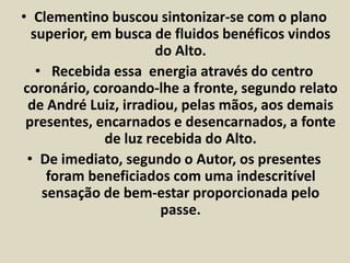 • Clementino buscou sintonizar-se com o plano 
superior, em busca de fluidos benéficos vindos 
do Alto. 
• Recebida essa energia através do centro 
coronário, coroando-lhe a fronte, segundo relato 
de André Luiz, irradiou, pelas mãos, aos demais 
presentes, encarnados e desencarnados, a fonte 
de luz recebida do Alto. 
• De imediato, segundo o Autor, os presentes 
foram beneficiados com uma indescritível 
sensação de bem-estar proporcionada pelo 
passe. 
 