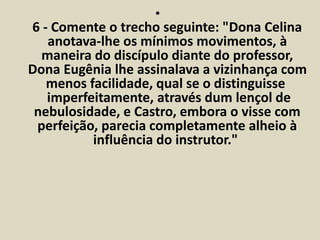 • 
6 - Comente o trecho seguinte: "Dona Celina 
anotava-lhe os mínimos movimentos, à 
maneira do discípulo diante do professor, 
Dona Eugênia lhe assinalava a vizinhança com 
menos facilidade, qual se o distinguisse 
imperfeitamente, através dum lençol de 
nebulosidade, e Castro, embora o visse com 
perfeição, parecia completamente alheio à 
influência do instrutor." 
 