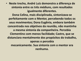 • Neste trecho, André Luiz demonstra a diferença de 
sintonia entre os três médiuns, com resultados 
igualmente diferentes. 
Dona Celina, mais disciplinada, sintonizava-se 
perfeitamente com o Mentor, percebendo todos os 
seus movimentos; Dona Eugênia, embora também 
concentrada nos objetivos da reunião, não mantinha 
a mesma sintonia da companheira. Percebia 
Clementino com menos facilidade; Castro, que se 
distanciara mentalmente dos propósitos do trabalho, 
apenas o percebia 
mecanicamente. Sua sintonia com o mentor era 
nenhuma. 
 