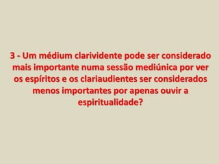 3 - Um médium clarividente pode ser considerado 
mais importante numa sessão mediúnica por ver 
os espíritos e os clariaudientes ser considerados 
menos importantes por apenas ouvir a 
espiritualidade? 
 