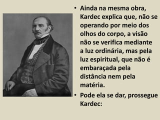 • Ainda na mesma obra, 
Kardec explica que, não se 
operando por meio dos 
olhos do corpo, a visão 
não se verifica mediante 
a luz ordinária, mas pela 
luz espiritual, que não é 
embaraçada pela 
distância nem pela 
matéria. 
• Pode ela se dar, prossegue 
Kardec: 
 