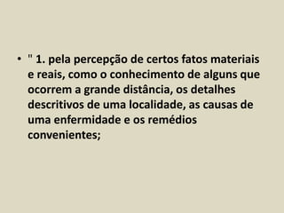 • " 1. pela percepção de certos fatos materiais 
e reais, como o conhecimento de alguns que 
ocorrem a grande distância, os detalhes 
descritivos de uma localidade, as causas de 
uma enfermidade e os remédios 
convenientes; 
 