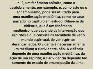 • É, um fenômeno anímico, como o 
desdobramento, por exemplo, e, como este ou o 
sonambulismo, pode ser utilizado para 
uma manifestação mediúnica, como no caso 
narrado no capítulo em estudo. Difere-se da 
vidência, que é um fenômeno 
mediúnico, que depende da intervenção dos 
espíritos e que consiste na faculdade de ver o 
mundo espiritual, de ver espíritos 
desencarnados. O vidente é necessariamente 
um médium; o clarividente, não. A vidência 
depende de uma manifestação mediúnica, da 
ação de um espírito; a clarividência depende tão 
somente do estado de emancipação da alma. 
 