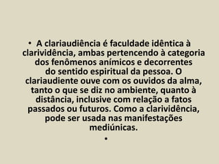• A clariaudiência é faculdade idêntica à 
clarividência, ambas pertencendo à categoria 
dos fenômenos anímicos e decorrentes 
do sentido espiritual da pessoa. O 
clariaudiente ouve com os ouvidos da alma, 
tanto o que se diz no ambiente, quanto à 
distância, inclusive com relação a fatos 
passados ou futuros. Como a clarividência, 
pode ser usada nas manifestações 
mediúnicas. 
• 
 