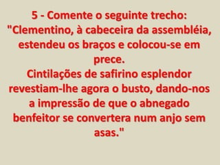 5 - Comente o seguinte trecho: 
"Clementino, à cabeceira da assembléia, 
estendeu os braços e colocou-se em 
prece. 
Cintilações de safirino esplendor 
revestiam-lhe agora o busto, dando-nos 
a impressão de que o abnegado 
benfeitor se convertera num anjo sem 
asas." 
 