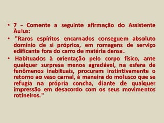 • 7 - Comente a seguinte afirmação do Assistente 
Àulus: 
• "Raros espíritos encarnados conseguem absoluto 
domínio de si próprios, em romagens de serviço 
edificante fora do carro de matéria densa. 
• Habituados à orientação pelo corpo físico, ante 
qualquer surpresa menos agradável, na esfera de 
fenômenos inabituais, procuram instintivamente o 
retorno ao vaso carnal, à maneira do molusco que se 
refugia na própria concha, diante de qualquer 
impressão em desacordo com os seus movimentos 
rotineiros." 
 