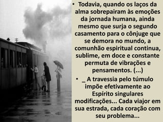 • Todavia, quando os laços da 
alma sobrepairam às emoções 
da jornada humana, ainda 
mesmo que surja o segundo 
casamento para o cônjuge que 
se demora no mundo, a 
comunhão espiritual continua, 
sublime, em doce e constante 
permuta de vibrações e 
pensamentos. (...) 
• _ A travessia pelo túmulo 
impõe efetivamente ao 
Espírito singulares 
modificações... Cada viajor em 
sua estrada, cada coração com 
seu problema... 
 