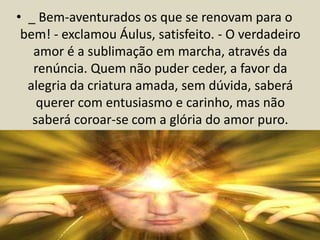 • _ Bem-aventurados os que se renovam para o 
bem! - exclamou Áulus, satisfeito. - O verdadeiro 
amor é a sublimação em marcha, através da 
renúncia. Quem não puder ceder, a favor da 
alegria da criatura amada, sem dúvida, saberá 
querer com entusiasmo e carinho, mas não 
saberá coroar-se com a glória do amor puro. 
 