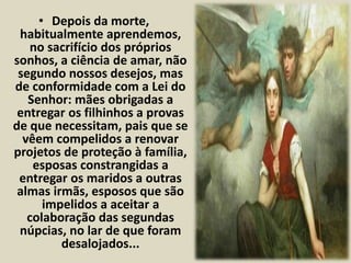 • Depois da morte, 
habitualmente aprendemos, 
no sacrifício dos próprios 
sonhos, a ciência de amar, não 
segundo nossos desejos, mas 
de conformidade com a Lei do 
Senhor: mães obrigadas a 
entregar os filhinhos a provas 
de que necessitam, pais que se 
vêem compelidos a renovar 
projetos de proteção à família, 
esposas constrangidas a 
entregar os maridos a outras 
almas irmãs, esposos que são 
impelidos a aceitar a 
colaboração das segundas 
núpcias, no lar de que foram 
desalojados... 
 