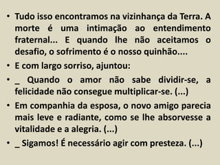 • Tudo isso encontramos na vizinhança da Terra. A 
morte é uma intimação ao entendimento 
fraternal... E quando lhe não aceitamos o 
desafio, o sofrimento é o nosso quinhão.... 
• E com largo sorriso, ajuntou: 
• _ Quando o amor não sabe dividir-se, a 
felicidade não consegue multiplicar-se. (...) 
• Em companhia da esposa, o novo amigo parecia 
mais leve e radiante, como se lhe absorvesse a 
vitalidade e a alegria. (...) 
• _ Sigamos! É necessário agir com presteza. (...) 
 