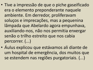 • Tive a impressão de que o piche gaseificado 
era o elemento preponderante naquele 
ambiente. Em derredor, proliferavam 
soluços e imprecações, mas a pequenina 
lâmpada que Abelardo agora empunhava, 
auxiliando-nos, não nos permitia enxergar 
senão o trilho estreito que nos cabia 
percorrer. (...) 
• Áulus explicou que estávamos ali diante de 
um hospital de emergência, dos muitos que 
se estendem nas regiões purgatoriais. (...) 
 