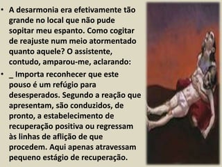 • A desarmonia era efetivamente tão 
grande no local que não pude 
sopitar meu espanto. Como cogitar 
de reajuste num meio atormentado 
quanto aquele? O assistente, 
contudo, amparou-me, aclarando: 
• _ Importa reconhecer que este 
pouso é um refúgio para 
desesperados. Segundo a reação que 
apresentam, são conduzidos, de 
pronto, a estabelecimento de 
recuperação positiva ou regressam 
às linhas de aflição de que 
procedem. Aqui apenas atravessam 
pequeno estágio de recuperação. 
 
