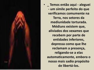 • _ Temos então aqui - aleguei 
- um símile perfeito do que 
verificamos comumente na 
Terra, nos setores da 
mediunidade torturada. 
Médiuns existem que, 
aliviados dos vexames que 
recebem por parte de 
entidades inferiores, 
depressa como que lhe 
reclamam a presença, 
religando-se a elas 
automaticamente, embora o 
nosso mais sadio propósito 
de libertá-los. 
 
