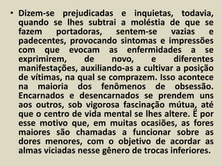 • Dizem-se prejudicadas e inquietas, todavia, 
quando se lhes subtrai a moléstia de que se 
fazem portadoras, sentem-se vazias e 
padecentes, provocando sintomas e impressões 
com que evocam as enfermidades a se 
exprimirem, de novo, e diferentes 
manifestações, auxiliando-as a cultivar a posição 
de vítimas, na qual se comprazem. Isso acontece 
na maioria dos fenômenos de obsessão. 
Encarnados e desencarnados se prendem uns 
aos outros, sob vigorosa fascinação mútua, até 
que o centro de vida mental se lhes altere. Ë por 
esse motivo que, em muitas ocasiões, as fores 
maiores são chamadas a funcionar sobre as 
dores menores, com o objetivo de acordar as 
almas viciadas nesse gênero de trocas inferiores. 
 