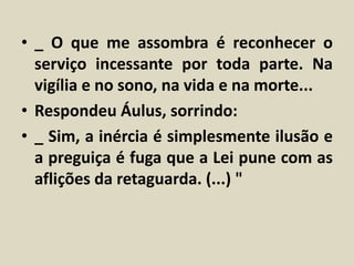 • _ O que me assombra é reconhecer o 
serviço incessante por toda parte. Na 
vigília e no sono, na vida e na morte... 
• Respondeu Áulus, sorrindo: 
• _ Sim, a inércia é simplesmente ilusão e 
a preguiça é fuga que a Lei pune com as 
aflições da retaguarda. (...) " 
 