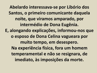 Abelardo interessava-se por Libório dos 
Santos, o primeiro comunicante daquela 
noite, que viramos amparado, por 
intermédio de Dona Eugênia. 
E, alongando explicações, informou-nos que 
o esposo de Dona Celina vagueara por 
muito tempo, em desespero. 
Na experiência física, fora um homem 
temperamental e não se resignara, de 
imediato, às imposições da morte. 
 