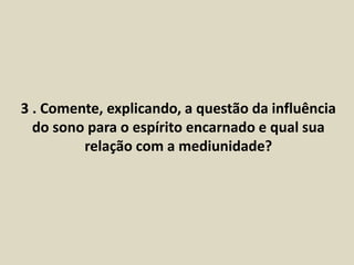 3 . Comente, explicando, a questão da influência 
do sono para o espírito encarnado e qual sua 
relação com a mediunidade? 
 