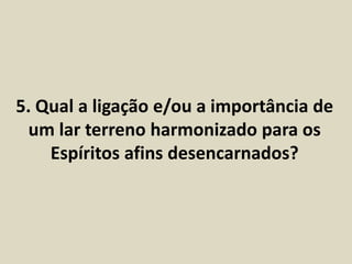 5. Qual a ligação e/ou a importância de 
um lar terreno harmonizado para os 
Espíritos afins desencarnados? 
 