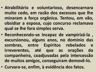 • Atrabilitário e voluntarioso, desencarnara 
muito cedo, em razão dos excessos que lhe 
minaram a força orgânica. Tentou, em vão, 
obsidiar a esposa, cujo concurso reclamava 
qual se lhe fora simples serva. 
• Reconhecendo-se incapaz de vampirizá-la , 
excursionou, alguns anos, no domínio das 
sombras, entre Espíritos rebelados e 
irreverentes, até que as orações da 
companheira, coadjuvadas pela intercessão 
de muitos amigos, conseguiram demovê-lo. 
• Curvara-se, enfim, à evidência dos fatos. 
 