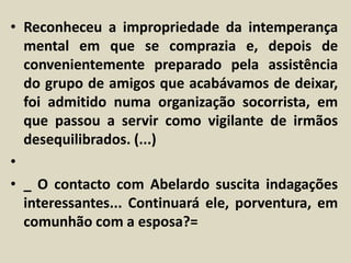 • Reconheceu a impropriedade da intemperança 
mental em que se comprazia e, depois de 
convenientemente preparado pela assistência 
do grupo de amigos que acabávamos de deixar, 
foi admitido numa organização socorrista, em 
que passou a servir como vigilante de irmãos 
desequilibrados. (...) 
• 
• _ O contacto com Abelardo suscita indagações 
interessantes... Continuará ele, porventura, em 
comunhão com a esposa?= 
 