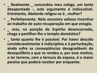 • _ Realmente _ concordou meu colega, um tanto 
desapontado -, este argumento é indiscutível. 
Entretanto, Abelardo religou-se à , mulher? 
• _ Perfeitamente. Nela encontra valioso incentivo 
ao trabalho de auto-recuperação em que estagia. 
• _ mas, na posição de Espírito desencarnado, 
chega a partilhar-lhe o templo doméstico? 
• _ tanto quanto lhe é possível. Por haver descido 
consideravelmente à indisciplina e à perturbação, 
ainda sofre as conseqüências desagradáveis do 
desequilíbrio a que se rendeu e, por esse motivo, 
o lar terreno, com a ternura da esposa, é o maior 
paraíso que poderá receber por enquanto. 
 