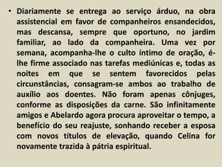 • Diariamente se entrega ao serviço árduo, na obra 
assistencial em favor de companheiros ensandecidos, 
mas descansa, sempre que oportuno, no jardim 
familiar, ao lado da companheira. Uma vez por 
semana, acompanha-lhe o culto íntimo de oração, é-lhe 
firme associado nas tarefas mediúnicas e, todas as 
noites em que se sentem favorecidos pelas 
circunstâncias, consagram-se ambos ao trabalho de 
auxílio aos doentes. Não foram apenas cônjuges, 
conforme as disposições da carne. São infinitamente 
amigos e Abelardo agora procura aproveitar o tempo, a 
benefício do seu reajuste, sonhando receber a esposa 
com novos títulos de elevação, quando Celina for 
novamente trazida à pátria espiritual. 
 