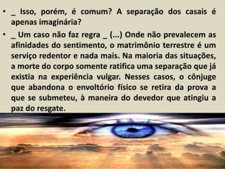 • _ Isso, porém, é comum? A separação dos casais é 
apenas imaginária? 
• _ Um caso não faz regra _ (...) Onde não prevalecem as 
afinidades do sentimento, o matrimônio terrestre é um 
serviço redentor e nada mais. Na maioria das situações, 
a morte do corpo somente ratifica uma separação que já 
existia na experiência vulgar. Nesses casos, o cônjuge 
que abandona o envoltório físico se retira da prova a 
que se submeteu, à maneira do devedor que atingiu a 
paz do resgate. 
 