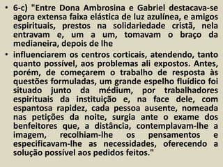 • 6-c) "Entre Dona Ambrosina e Gabriel destacava-se 
agora extensa faixa elástica de luz azulínea, e amigos 
espirituais, prestos na solidariedade cristã, nela 
entravam e, um a um, tomavam o braço da 
medianeira, depois de lhe 
• influenciarem os centros corticais, atendendo, tanto 
quanto possível, aos problemas ali expostos. Antes, 
porém, de começarem o trabalho de resposta às 
questões formuladas, um grande espelho fluídico foi 
situado junto da médium, por trabalhadores 
espirituais da instituição e, na face dele, com 
espantosa rapidez, cada pessoa ausente, nomeada 
nas petições da noite, surgia ante o exame dos 
benfeitores que, a distância, contemplavam-lhe a 
imagem, recolhiam-lhe os pensamentos e 
especificavam-lhe as necessidades, oferecendo a 
solução possível aos pedidos feitos." 
 