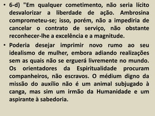 • 6-d) "Em qualquer cometimento, não seria lícito 
desvalorizar a liberdade de ação. Ambrosina 
comprometeu-se; isso, porém, não a impediria de 
cancelar o contrato de serviço, não obstante 
reconhecer-lhe a excelência e a magnitude. 
• Poderia desejar imprimir novo rumo ao seu 
idealismo de mulher, embora adiando realizações 
sem as quais não se erguerá livremente no mundo. 
Os orientadores da Espiritualidade procuram 
companheiros, não escravos. O médium digno da 
missão do auxílio não é um animal subjugado à 
canga, mas sim um irmão da Humanidade e um 
aspirante à sabedoria. 
 