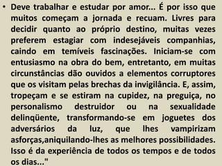 • Deve trabalhar e estudar por amor... É por isso que 
muitos começam a jornada e recuam. Livres para 
decidir quanto ao próprio destino, muitas vezes 
preferem estagiar com indesejáveis companhias, 
caindo em temíveis fascinações. Iniciam-se com 
entusiasmo na obra do bem, entretanto, em muitas 
circunstâncias dão ouvidos a elementos corruptores 
que os visitam pelas brechas da invigilância. E, assim, 
tropeçam e se estiram na cupidez, na preguiça, no 
personalismo destruidor ou na sexualidade 
delinqüente, transformando-se em joguetes dos 
adversários da luz, que lhes vampirizam 
asforças,aniquilando-lhes as melhores possibilidades. 
Isso é da experiência de todos os tempos e de todos 
os dias..." 
 