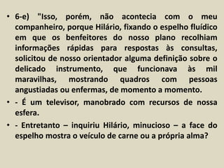 • 6-e) "Isso, porém, não acontecia com o meu 
companheiro, porque Hilário, fixando o espelho fluídico 
em que os benfeitores do nosso plano recolhiam 
informações rápidas para respostas às consultas, 
solicitou de nosso orientador alguma definição sobre o 
delicado instrumento, que funcionava às mil 
maravilhas, mostrando quadros com pessoas 
angustiadas ou enfermas, de momento a momento. 
• - É um televisor, manobrado com recursos de nossa 
esfera. 
• - Entretanto – inquiriu Hilário, minucioso – a face do 
espelho mostra o veículo de carne ou a própria alma? 
 