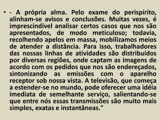 • - A própria alma. Pelo exame do perispírito, 
alinham-se avisos e conclusões. Muitas vezes, é 
imprescindível analisar certos casos que nos são 
apresentados, de modo meticuloso; todavia, 
recolhendo apelos em massa, mobilizamos meios 
de atender a distância. Para isso, trabalhadores 
das nossas linhas de atividades são distribuídos 
por diversas regiões, onde captam as imagens de 
acordo com os pedidos que nos são endereçados, 
sintonizando as emissões com o aparelho 
receptor sob nossa vista. A televisão, que começa 
a estender-se no mundo, pode oferecer uma idéia 
imediata de semelhante serviço, salientando-se 
que entre nós essas transmissões são muito mais 
simples, exatas e instantâneas." 
 