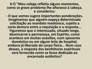 6-f) "Meu colega refletiu alguns momentos, 
como se grave problema lhe aflorasse à cabeça, 
e considerou: 
- O que vemos sugere importantes ponderações. 
Imaginemos que alguém expeça determinada 
solicitação ao mandato mediúnico, sujeito a 
certa demora entre a requisição e a resposta... 
Figuremos que o interessado, situado longe, 
desencarne e permaneça, em Espírito, como 
acontece em muitas ocasiões, num aposento 
doméstico ou em algum leito de hospital, 
embora já liberado do corpo físico... Num caso 
desses, a resposta dos benfeitores espirituais 
será fornecida como se fosse dedicada ao 
encarnado autêntico? 
. 
 