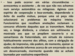 • - Isso pode ocorrer em várias circunstâncias – 
acrescentou o assistente -, de vez que não nos achamos 
num serviço automático ou milagroso. Agimos com 
espírito de cooperação e boa-vontade, dependendo o 
êxito do auxílio mútuo, porque uma só peça não 
solucionará os problemas da máquina inteira. 
Funcionários que recolhem anotações reclamam o 
concurso eficiente daqueles que as transmitem. Muita 
vez, a longa distância, a criatura em sofrimento é 
mostrada aos que se propõem socorre-la e os 
samaritanos da fraternidade, em virtude do número 
habitualmente enorme dos aflitos, com a obrigação de 
ajudar, de improviso, não podem, de momento, ajuizar se 
estão recebendo informes acerca de um encarnado ou de 
um desencarnado, mormente quando não se acham 
laureados por vastíssima experiência 
 