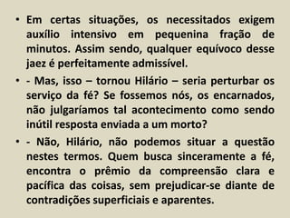 • Em certas situações, os necessitados exigem 
auxílio intensivo em pequenina fração de 
minutos. Assim sendo, qualquer equívoco desse 
jaez é perfeitamente admissível. 
• - Mas, isso – tornou Hilário – seria perturbar os 
serviço da fé? Se fossemos nós, os encarnados, 
não julgaríamos tal acontecimento como sendo 
inútil resposta enviada a um morto? 
• - Não, Hilário, não podemos situar a questão 
nestes termos. Quem busca sinceramente a fé, 
encontra o prêmio da compreensão clara e 
pacífica das coisas, sem prejudicar-se diante de 
contradições superficiais e aparentes. 
 