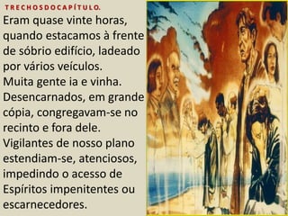 T R E C H O S D O C A P Í T U L O. 
Eram quase vinte horas, 
quando estacamos à frente 
de sóbrio edifício, ladeado 
por vários veículos. 
Muita gente ia e vinha. 
Desencarnados, em grande 
cópia, congregavam-se no 
recinto e fora dele. 
Vigilantes de nosso plano 
estendiam-se, atenciosos, 
impedindo o acesso de 
Espíritos impenitentes ou 
escarnecedores. 
 