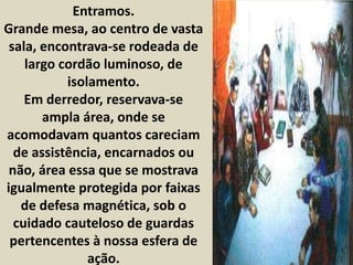 Entramos. 
Grande mesa, ao centro de vasta 
sala, encontrava-se rodeada de 
largo cordão luminoso, de 
isolamento. 
Em derredor, reservava-se 
ampla área, onde se 
acomodavam quantos careciam 
de assistência, encarnados ou 
não, área essa que se mostrava 
igualmente protegida por faixas 
de defesa magnética, sob o 
cuidado cauteloso de guardas 
pertencentes à nossa esfera de 
ação. 
 