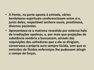 • À frente, na parte oposta à entrada, vários 
benfeitores espirituais conferenciavam entre si e, 
junto deles, respeitável senhora ouvia, prestimosa, 
diversos pacientes. 
• Apresentava-se a matrona revestida por extenso halo 
de irradiações opalinas, e, por mais que projeções de 
substância sombria a buscassem, através das 
requisições dos sofredores que a ela se dirigiam, 
conservava a própria aura sempre lúcida, sem que as 
emissões de fluidos enfermiços lhe pudessem atingir 
o campo de forças. 
 