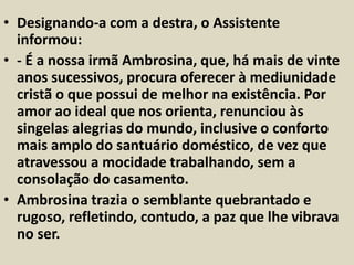 • Designando-a com a destra, o Assistente 
informou: 
• - É a nossa irmã Ambrosina, que, há mais de vinte 
anos sucessivos, procura oferecer à mediunidade 
cristã o que possui de melhor na existência. Por 
amor ao ideal que nos orienta, renunciou às 
singelas alegrias do mundo, inclusive o conforto 
mais amplo do santuário doméstico, de vez que 
atravessou a mocidade trabalhando, sem a 
consolação do casamento. 
• Ambrosina trazia o semblante quebrantado e 
rugoso, refletindo, contudo, a paz que lhe vibrava 
no ser. 
 