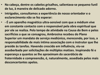 • Na cabeça, dentre os cabelos grisalhos, salientava-se pequeno funil 
de luz, à maneira de delicado adorno. 
• Intrigados, consultamos a experiência de nosso orientador e o 
esclarecimento não se fez esperar: 
• - É um aparelho magnético ultra-sensível com que a médium vive 
em constante contacto com o responsável pela obra espiritual que 
por ele se realiza. Pelo tempo de atividade na Causa do Bem e pelos 
sacrifícios a que se consagrou, Ambrosina recebeu do Plano 
Superior um mandato de serviço mediúnico, merecendo, por isso, a 
responsabilidade de mais íntima associação com o instrutor que lhe 
preside às tarefas. Havendo crescido em influência, viu-se 
assoberbada por solicitações de múltiplos matizes. Inspirando fé e 
esperança a quantos se lhe aproximam do sacerdócio de 
fraternidade e compreensão, é, naturalmente, assediada pelos mais 
desconcertantes apelos. 
 