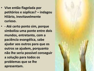 • Vive então flagelada por 
petitórios e súplicas? – indagou 
Hilário, inevitavelmente 
curioso. 
• - Até certo ponto sim, porque 
simboliza uma ponte entre dois 
mundos, entretanto, com a 
paciência evangélica, sabe 
ajudar aos outros para que os 
outros se ajudem, porquanto 
não lhe seria possível conseguir 
a solução para todos os 
problemas que se lhe 
apresentam. 
 