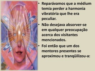 • Reparávamos que a médium 
temia perder a harmonia 
vibratória que lhe era 
peculiar. 
• Não desejava absorver-se 
em qualquer preocupação 
acerca dos visitantes 
mencionados. 
• Foi então que um dos 
mentores presentes se 
aproximou e tranqüilizou-a: 
 