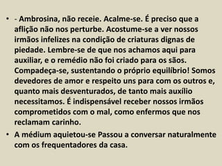 • - Ambrosina, não receie. Acalme-se. É preciso que a 
aflição não nos perturbe. Acostume-se a ver nossos 
irmãos infelizes na condição de criaturas dignas de 
piedade. Lembre-se de que nos achamos aqui para 
auxiliar, e o remédio não foi criado para os sãos. 
Compadeça-se, sustentando o próprio equilíbrio! Somos 
devedores de amor e respeito uns para com os outros e, 
quanto mais desventurados, de tanto mais auxílio 
necessitamos. É indispensável receber nossos irmãos 
comprometidos com o mal, como enfermos que nos 
reclamam carinho. 
• A médium aquietou-se Passou a conversar naturalmente 
com os frequentadores da casa. 
 