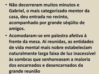 • Não decorreram muitos minutos e 
Gabriel, o mais categorizado mentor da 
casa, deu entrada no recinto, 
acompanhado por grande séqüito de 
amigos. 
• Acomodaram-se em palestra afetiva à 
frente da mesa. Aí reunidas, as entidades 
de vida mental mais nobre estabeleciam 
naturalmente larga faixa de luz inacessível 
às sombras que senhoreavam a maioria 
dos encarnados e desencarnados da 
grande reunião 
 