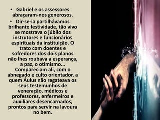 • Gabriel e os assessores 
abraçaram-nos generosos. 
• Dir-se-ia partilhávamos 
brilhante festividade, tão vivo 
se mostrava o júbilo dos 
instrutores e funcionários 
espirituais da instituição. O 
trato com doentes e 
sofredores dos dois planos 
não lhes roubava a esperança, 
a paz, o otimismo... 
Compareciam ali, com o 
abnegado e culto orientador, a 
quem Áulus não regateava os 
seus testemunhos de 
veneração, médicos e 
professores, enfermeiros e 
auxiliares desencarnados, 
prontos para servir na lavoura 
no bem. 
 