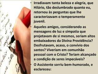 • Irradiavam tanta beleza e alegria, que 
Hilário, tão deslumbrado quanto eu, 
retornou às perguntas que lhe 
caracterizavam o temperamento 
juvenil. 
• Aqueles amigos, considerando as 
mensagens de luz e simpatia que 
projetavam de si mesmos, seriam altos 
embaixadores da Divina Providência? 
Desfrutavam, acaso, o convívio dos 
santos? Viveriam em comunhão 
pessoal com o Cristo? Teriam alcançado 
a condição de seres impecáveis? 
• O Assistente sorriu bem-humorado, e 
esclareceu: 
 