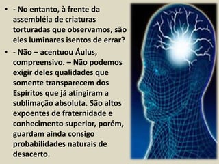• - No entanto, à frente da 
assembléia de criaturas 
torturadas que observamos, são 
eles luminares isentos de errar? 
• - Não – acentuou Áulus, 
compreensivo. – Não podemos 
exigir deles qualidades que 
somente transparecem dos 
Espíritos que já atingiram a 
sublimação absoluta. São altos 
expoentes de fraternidade e 
conhecimento superior, porém, 
guardam ainda consigo 
probabilidades naturais de 
desacerto. 
 