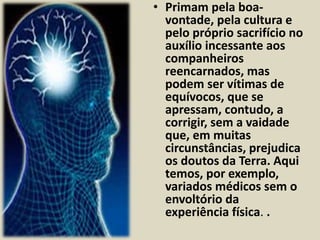 • Primam pela boa-vontade, 
pela cultura e 
pelo próprio sacrifício no 
auxílio incessante aos 
companheiros 
reencarnados, mas 
podem ser vítimas de 
equívocos, que se 
apressam, contudo, a 
corrigir, sem a vaidade 
que, em muitas 
circunstâncias, prejudica 
os doutos da Terra. Aqui 
temos, por exemplo, 
variados médicos sem o 
envoltório da 
experiência física. . 
 